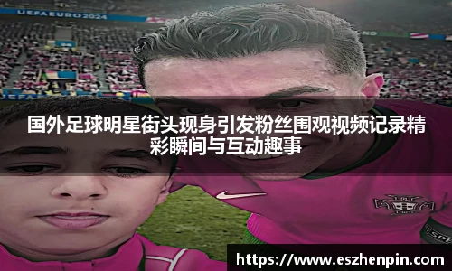 国外足球明星街头现身引发粉丝围观视频记录精彩瞬间与互动趣事