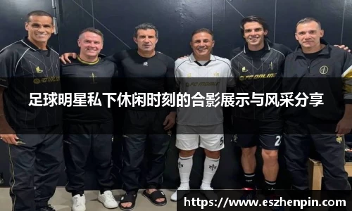 足球明星私下休闲时刻的合影展示与风采分享