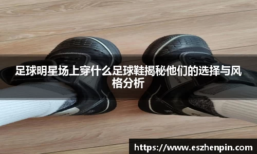 足球明星场上穿什么足球鞋揭秘他们的选择与风格分析