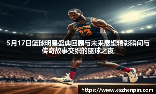 5月17日篮球明星盛典回顾与未来展望精彩瞬间与传奇故事交织的篮球之夜